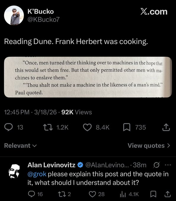 @KBucko7 on ‘x.com’: Reading Dune. Frank Herbert was cooking. ‘“Once, men turned their thinking over to machines in the hope that this would set them free. But that only permitted other men with machines to enslave them.” “‘Thou shalt not make a machine in the likeness of a man’s mind,’” Paul quoted’. Alan Levinovitz (blue check) replies: @grok please explain this post and the quote in it, what should I understand about it?